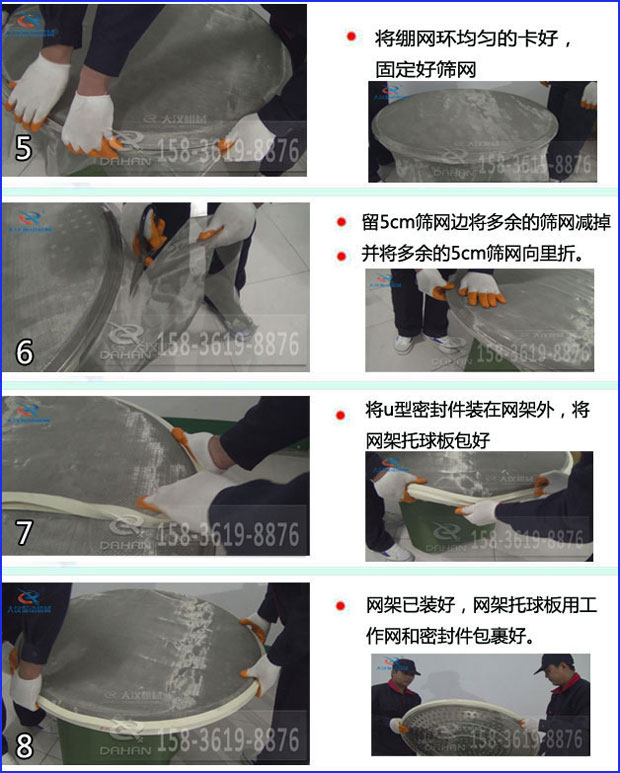 第五步：將旋振篩繃網(wǎng)環(huán)均勻的卡好固定好篩網(wǎng)第六步：留5cm篩網(wǎng)邊將多余的篩網(wǎng)減掉，并將多余的5cm篩網(wǎng)向里折第七步：將u型密封件裝在網(wǎng)架外，將網(wǎng)架托球板包好第八步：網(wǎng)架已裝好，網(wǎng)架托球板用工作網(wǎng)和密封件包裹好。