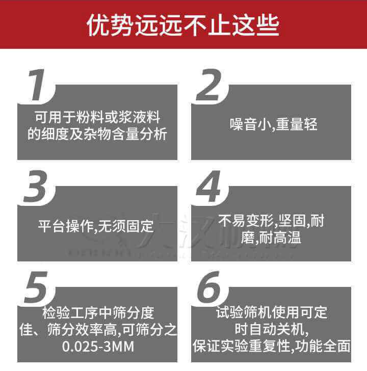 試驗篩優(yōu)勢：1，可用于粉料或漿液料的細度及雜物含量分析。2，噪音小，重量輕。3，平臺操作，無須固定。4，不易變形，堅固，耐磨，耐高溫。5，檢驗工序中篩分度佳，篩分效率高，可篩分之0.025-3MM6，試驗篩機使用可定時自動關機保證實驗重復性，功能全面。
