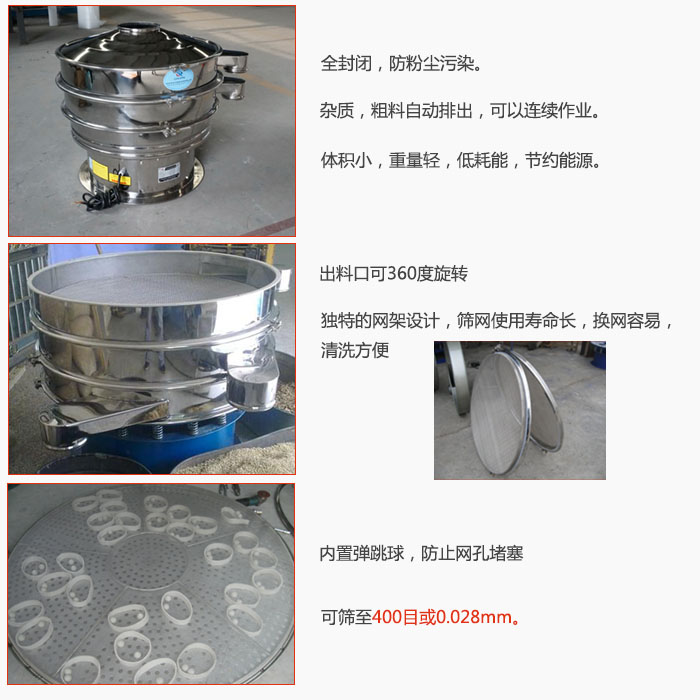 800型全不銹鋼振動篩特點(diǎn)：全封閉，放粉塵污染。雜質(zhì)，粗料自動排出可以連續(xù)作業(yè)。出料口可360度旋轉(zhuǎn)，獨(dú)特的網(wǎng)架設(shè)計(jì)篩網(wǎng)使用壽命長換網(wǎng)容易清洗方便。內(nèi)置彈跳球，防止網(wǎng)孔堵塞。可篩至400目或0。028mm。雜質(zhì)粗料自動排出，可以連續(xù)作業(yè)，體積小，重量輕，低耗能，節(jié)約能源。